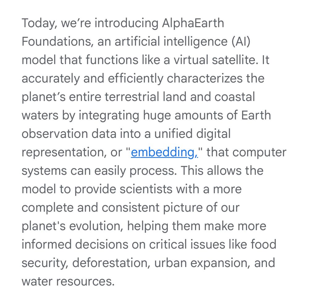 Today, we’re introducing AlphaEarth Foundations, an artificial intelligence (AI) model that functions like a virtual satellite. It accurately and efficiently characterizes the planet’s entire terrestrial land and coastal waters by integrating huge amounts of Earth observation data into a unified digital representation, or "embedding," that computer systems can easily process. This allows the model to provide scientists with a more complete and consistent picture of our planet's evolution, helping them make more informed decisions on critical issues like food security, deforestation, urban expansion, and water resources.