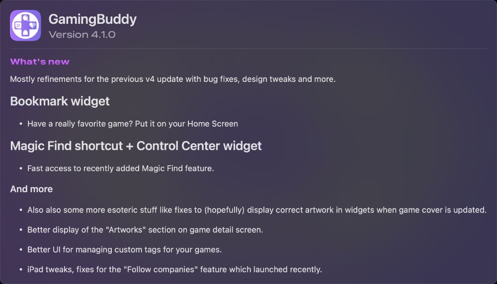 Mostly refinements for the previous v4 update with bug fixes, design tweaks and more.

## Bookmark widget
- Have a really favorite game? Put it on your Home Screen

## Magic Find shortcut + Control Center widget
- Fast access to recently added Magic Find feature.

### And more

- Also also some more esoteric stuff like fixes to (hopefully) display correct artwork in widgets when game cover is updated.

- Better display of the "Artworks" section on game detail screen.

- Better UI for managing custom tags for your games.

- iPad tweaks, fixes for the "Follow companies" feature which launched recently.