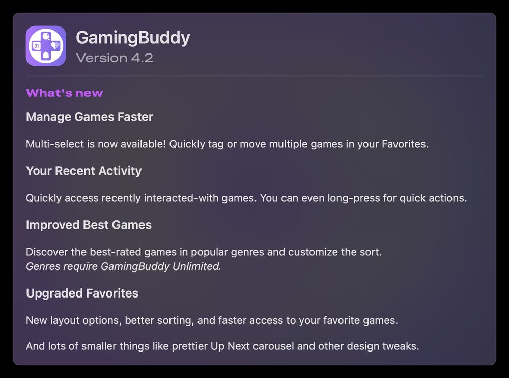 ### Manage Games Faster  
Multi-select is now available! Quickly tag or move multiple games in your Favorites.

### Your Recent Activity  
Quickly access recently interacted-with games. You can even long-press for quick actions.

### Improved Best Games  
Discover the best-rated games in popular genres and customize the sort.  
*Genres require GamingBuddy Unlimited.*

### Upgraded Favorites  
New layout options, better sorting, and faster access to your favorite games.

And lots of smaller things like prettier Up Next carousel and other design tweaks. 

+ bug fixes
