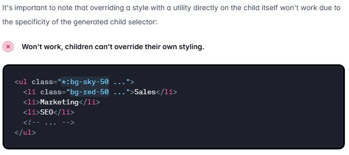 It's important to note that overriding a style with a utility directly on the child itself won't work due to the specificity of the generated child selector:

x Won't work, children can't override their own styling.

HTML example
<ul class="*:bg-sky-50 ...">
  <li class="bg-red-50 ...">Sales</li>
  <li>Marketing</li>
  <li>SEO</li>
  <!-- ... -->
</ul>