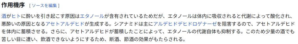 Wikipedia「シアナミド」,「作用機序」の項目
酒がヒトに酔いを引き起こす原因はエタノールが含有されているためだが、エタノールは体内に吸収されると代謝によって酸化され、悪酔いの原因となるアセトアルデヒドが生成する。シアナミドは主にアルデヒドデヒドロゲナーゼを阻害するので、アセトアルデヒドを体内に蓄積させる。さらに、アセトアルデヒドが蓄積したことによって、エタノールの代謝自体も抑制する。このため少量の酒でも苦しい目に遭い、飲酒できないようにするため、断酒、節酒の効果がもたらされる。