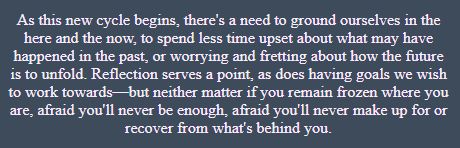 A preview opening snippet of this reading. It reads: As this new cycle begins, there's a need to ground ourselves in the here and the now, to spend less time upset about what may have happened in the past, or worrying and fretting about how the future is to unfold. Reflection serves a point, as does having goals we wish to work towards—but neither matter if you remain frozen where you are, afraid you'll never be enough, afraid you'll never make up for or recover from what's behind you.