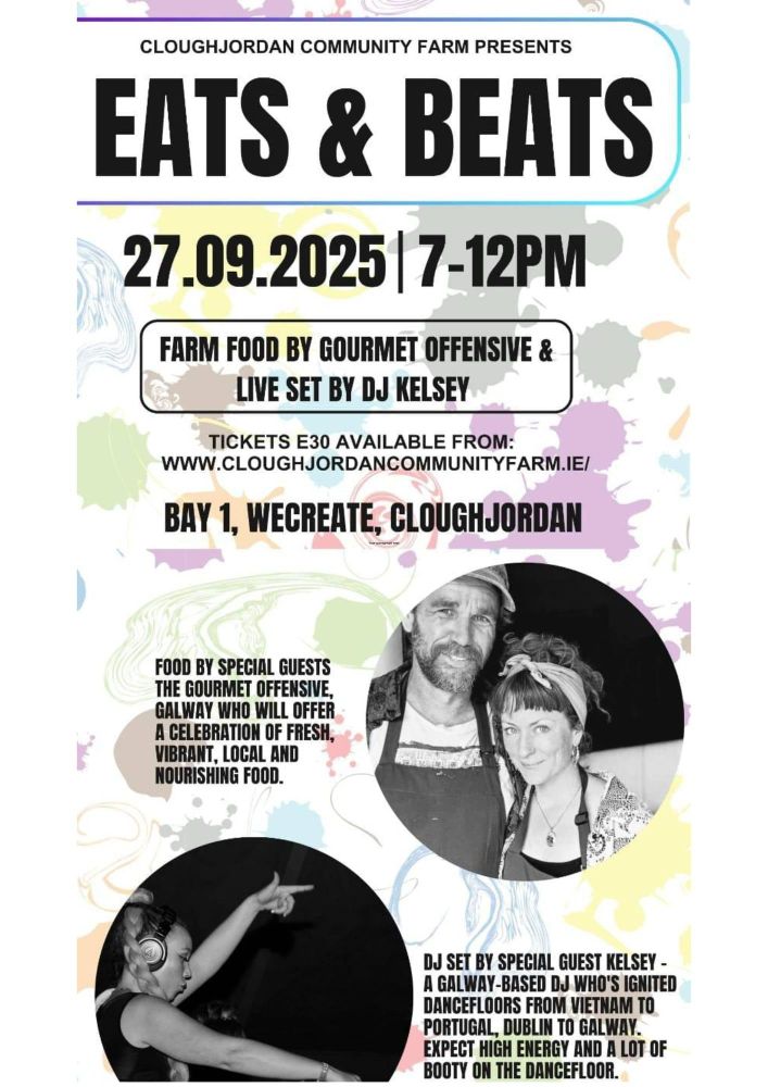 Cloughjordan Community Farm presents

Eats & Beats 27 Sep 2025 7-12pm

Farm food by courmet offensive & live set by DJ Kelsey

Tickets E30 available from www.cloughjordancommunityfarm.ie

Bay 1 Wecreate, Cloughjordan

Food by special guests The Gourmet Offensive Galway, who will offer a celebration of fresh, vibrant local and nourishing food.