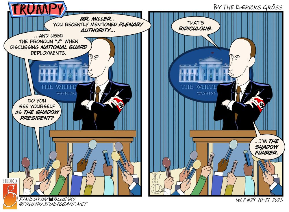 two-panel cartoon of Trumpy (#29, volume 2), with the title/logo in the top left corner, "by the Dæricks Gröss" in the top right corner, the Studio G logo in the bottom left corner with "find us on BlueSky @trumpy.studiogart.net", and "Vol.2#29 10-21-2025" in the bottom right corner.

Both panels depict Stephen Miller (arms crossed, with a nazi swastika armband worn on his left arm) standing at a lectern speaking to the press, represented by a bunch of hands holding microphones pointed at him.  The panels are identical, only the text balloons change. 

Panel 1
Press speaking: Mr. Miller... you recently mentioned plenary authority... ...and used the pronoun "I" when discussing national guard deployments.  do you see yourself as the shadow President?"

Panel 2
Miller: "That's ridiculous.  ...I'm the shadow Führer."