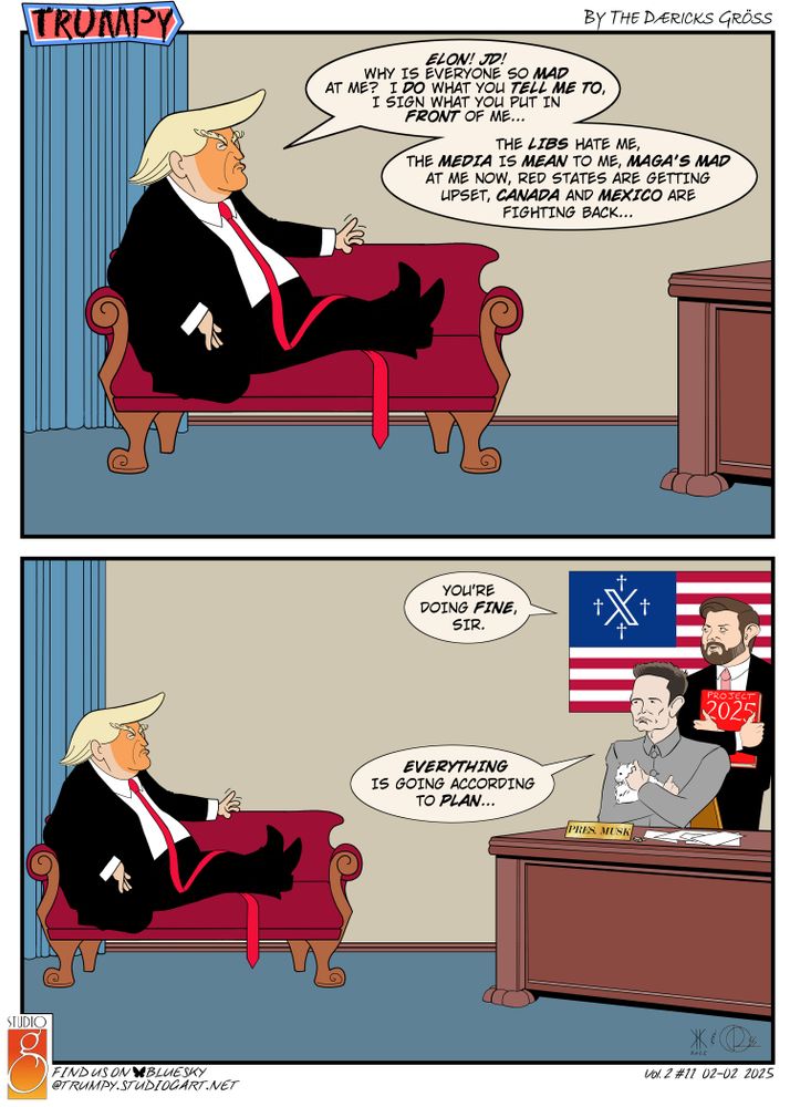two-panel cartoon of Trumpy (#11, volume 2), with the title/logo in the top left corner, "by the Dæricks Gröss" in the top right corner, the Studio G logo in the bottom left corner with "find us on BlueSky @trumpy.studiogart.net", and "Vol.2#11 02-02-2025" in the bottom right corner.
both panels depict a lampoon of President Trump ("Trumpy") seated relaxed on a sofa in his office.  Panel one is closer in, we only see Trumpy on the sofa and a corner of his desk to indicate it is there.  Panel 2 zooms back a bit to see both the sofa and the desk with Musk seated and Vance behind Musk holding a Project 2025 book in his hands.  Musk is dressed like a James Bond villain and is holding a white Persian cat.  behind Musk and Vance is a U.S. flag with the blue star field replaced with a blue field with the Twitter/X logo in the middle and four christian nationalist crosses surrounding it.  there is little action other than the three of them speaking and giving facial reactions.

Panel 1 Trumpy: "ELON! JD! WHY IS EVERYONE SO MAD AT ME?  I DO WHAT YOU TELL ME TO, I SIGN WHAT YOU PUT IN FRONT OF ME...  THE LIBS HATE ME, THE MEDIA IS MEAN TO ME, MAGA'S MAD AT ME NOW, RED STATES ARE GETTING UPSET, CANADA AND MEXICO ARE FIGHTING BACK..."

Panel 2 Vance: "YOU'RE DOING FINE, SIR."
Musk:  "EVERYTHING IS GOING ACCORDING TO PLAN..."