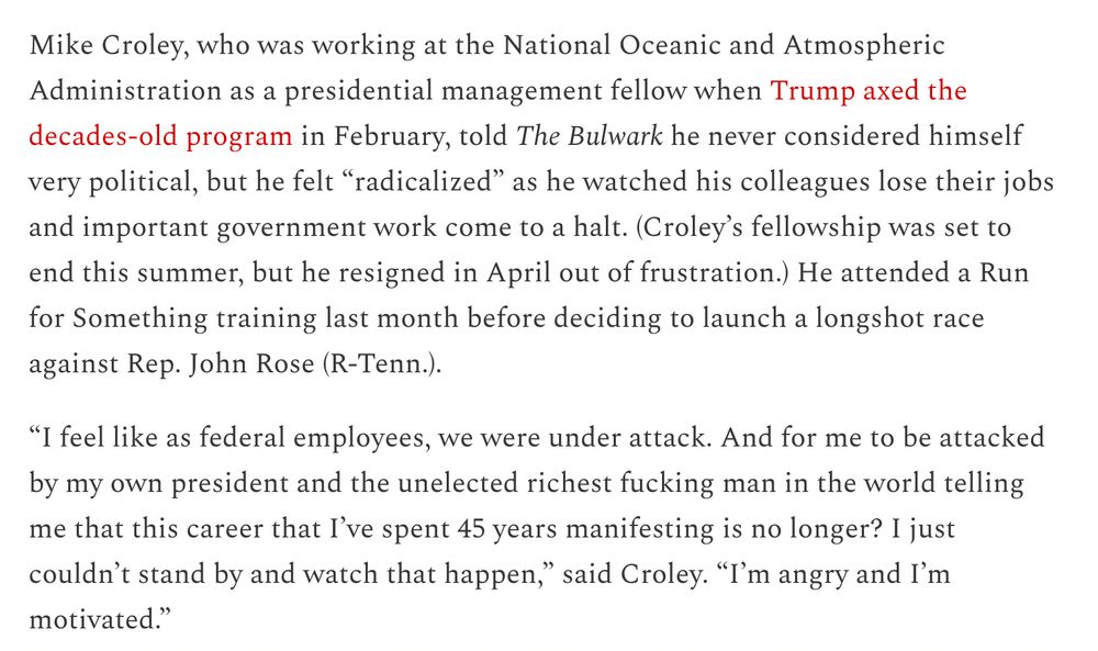 Mike Croley, who was working at the National Oceanic and Atmospheric Administration as a presidential management fellow when Trump axed the decades-old program in February, told The Bulwark he never considered himself very political, but he felt “radicalized” as he watched his colleagues lose their jobs and important government work come to a halt. (Croley’s fellowship was set to end this summer, but he resigned in April out of frustration.) He attended a Run for Something training last month before deciding to launch a longshot race against Rep. John Rose (R-Tenn.).

“I feel like as federal employees, we were under attack. And for me to be attacked by my own president and the unelected richest fucking man in the world telling me that this career that I’ve spent 45 years manifesting is no longer? I just couldn’t stand by and watch that happen,” said Croley. “I’m angry and I’m motivated.”