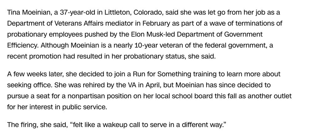 Tina Moeinian, a 37-year-old in Littleton, Colorado, said she was let go from her job as a Department of Veterans Affairs mediator in February as part of a wave of terminations of probationary employees pushed by the Elon Musk-led Department of Government Efficiency. Although Moeinian is a nearly 10-year veteran of the federal government, a recent promotion had resulted in her probationary status, she said.

A few weeks later, she decided to join a Run for Something training to learn more about seeking office. She was rehired by the VA in April, but Moeinian has since decided to pursue a seat for a nonpartisan position on her local school board this fall as another outlet for her interest in public service.

The firing, she said, “felt like a wakeup call to serve in a different way.”

