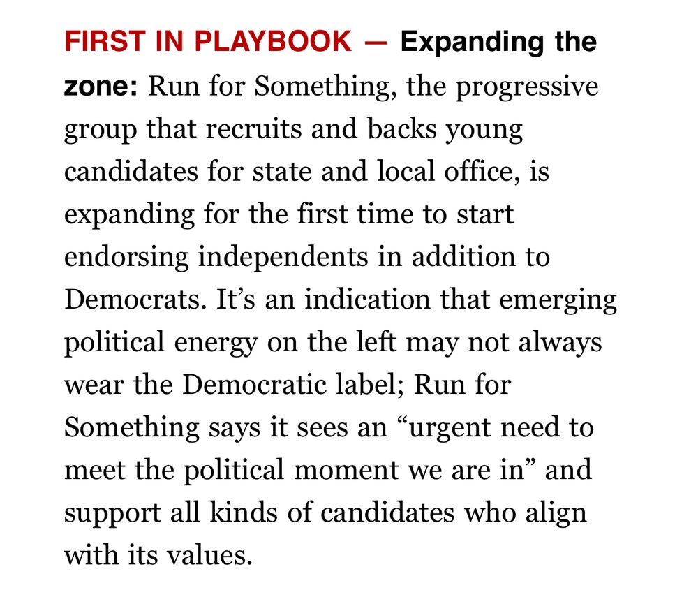 FIRST IN PLAYBOOK - Expanding the zone: Run for Something, the progressive group that recruits and backs young candidates for state and local office, is expanding for the first time to start endorsing independents in addition to Democrats. It's an indication that emerging political energy on the left may not always wear the Democratic label; Run for Something says it sees an 