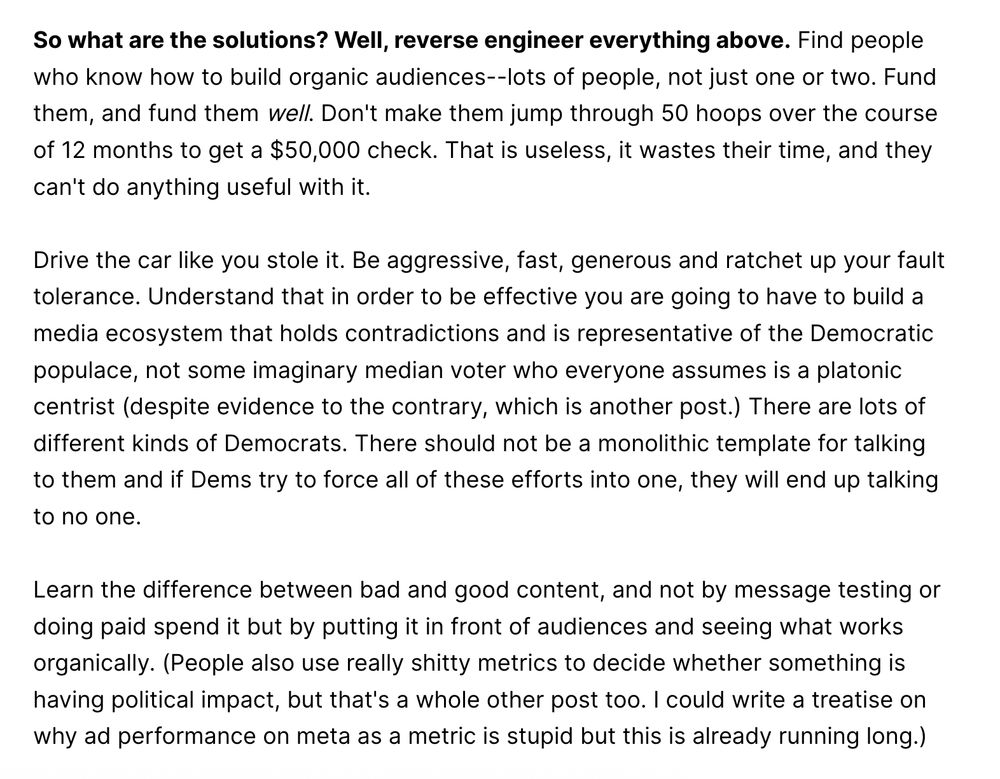 So what are the solutions? Well, reverse engineer everything above. Find people who know how to build organic audiences--lots of people, not just one or two. Fund them, and fund them well. Don't make them jump through 50 hoops over the course of 12 months to get a $50,000 check. That is useless, it wastes their time, and they can't do anything useful with it. Drive the car like you stole it. Be aggressive, fast, generous and ratchet up your fault tolerance. Understand that in order to be effective you are going to have to build a media ecosystem that holds contradictions and is representative of the Democratic populace, not some imaginary median voter who everyone assumes is a platonic centrist (despite evidence to the contrary, which is another post.) There are lots of different kinds of Democrats. There should not be a monolithic template for talking to them and if Dems try to force all of these efforts into one, they will end up talking to no one. Learn the difference between bad and good content, and not by message testing or doing paid spend it but by putting it in front of audiences and seeing what works organically. (People also use really shitty metrics to decide whether something is having political impact, but that's a whole other post too. I could write a treatise on why ad performance on meta as a metric is stupid but this is already running long.)