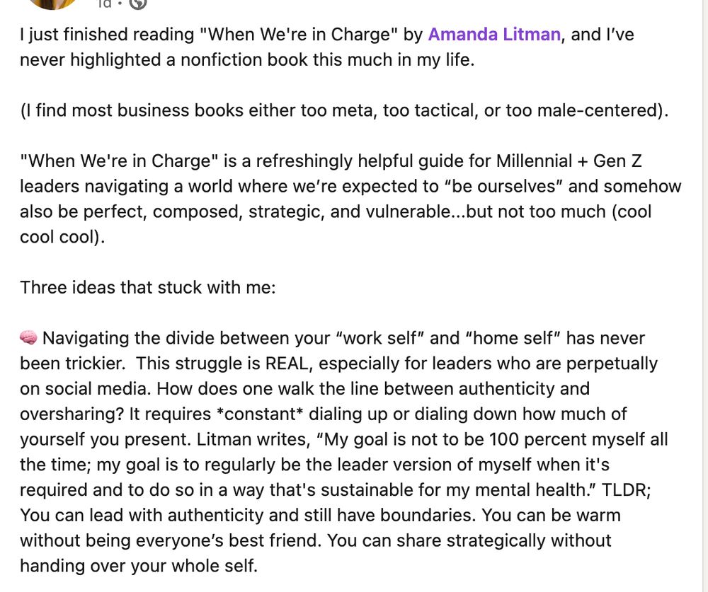 I just finished reading "When We're in Charge" by Amanda Litman, and I’ve never highlighted a nonfiction book this much in my life. 

(I find most business books either too meta, too tactical, or too male-centered).

"When We're in Charge" is a refreshingly helpful guide for Millennial + Gen Z leaders navigating a world where we’re expected to “be ourselves” and somehow also be perfect, composed, strategic, and vulnerable...but not too much (cool cool cool).

Three ideas that stuck with me:

🧠 Navigating the divide between your “work self” and “home self” has never been trickier.  This struggle is REAL, especially for leaders who are perpetually on social media. How does one walk the line between authenticity and oversharing? It requires *constant* dialing up or dialing down how much of yourself you present. Litman writes, “My goal is not to be 100 percent myself all the time; my goal is to regularly be the leader version of myself when it's required and to do so in a way that's sustainable for my mental health.” TLDR; You can lead with authenticity and still have boundaries. You can be warm without being everyone’s best friend. You can share strategically without handing over your whole self.