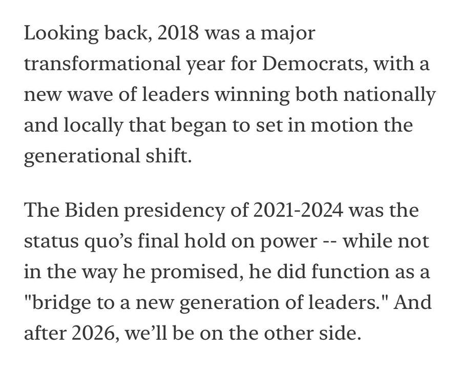 Looking back, 2018 was a major transformational year for Democrats, with a new wave of leaders winning both nationally and locally that began to set in motion the generational shift.

The Biden presidency of 2021-2024 was the status quo’s final hold on power -- while not in the way he promised, he did function as a "bridge to a new generation of leaders." And after 2026, we’ll be on the other side.