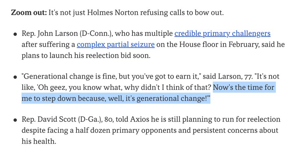 Zoom out: It's not just Holmes Norton refusing calls to bow out. Rep. John Larson (D-Conn.), who has multiple credible primary challengers after suffering a complex partial seizure on the House floor in February, said he plans to launch his reelection bid soon. 
