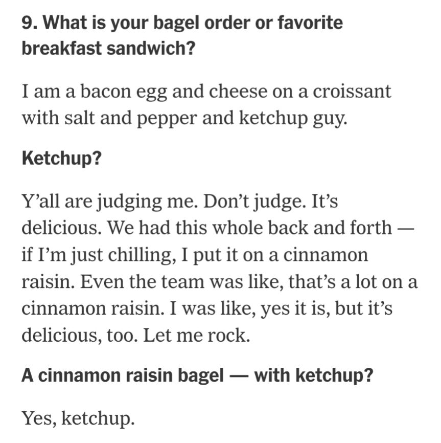 9. What is your bagel order or favorite breakfast sandwich?
I am a bacon egg and cheese on a croissant with salt and pepper and ketchup guy.

Ketchup?
Y’all are judging me. Don’t judge. It’s delicious. We had this whole back and forth — if I’m just chilling, I put it on a cinnamon raisin. Even the team was like, that’s a lot on a cinnamon raisin. I was like, yes it is, but it’s delicious, too. Let me rock.

A cinnamon raisin bagel — with ketchup?
Yes, ketchup.