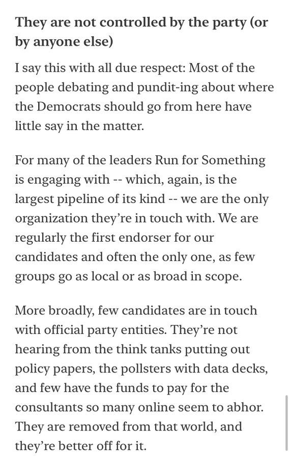 They are not controlled by the party (or by anyone else)
I say this with all due respect: Most of the people debating and pundit-ing about where the Democrats should go from here have little say in the matter.

For many of the leaders Run for Something is engaging with -- which, again, is the largest pipeline of its kind -- we are the only organization they’re in touch with. We are regularly the first endorser for our candidates and often the only one, as few groups go as local or as broad in scope.

More broadly, few candidates are in touch with official party entities. They’re not hearing from the think tanks putting out policy papers, the pollsters with data decks, and few have the funds to pay for the consultants so many online seem to abhor. They are removed from that world, and they’re better off for it.