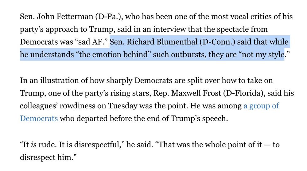 Sen. John Fetterman (D-Pa.), who has been one of the most vocal critics of his party’s approach to Trump, said in an interview that the spectacle from Democrats was “sad AF.” Sen. Richard Blumenthal (D-Conn.) said that while he understands “the emotion behind” such outbursts, they are “not my style.”

In an illustration of how sharply Democrats are split over how to take on Trump, one of the party’s rising stars, Rep. Maxwell Frost (D-Florida), said his colleagues’ rowdiness on Tuesday was the point. He was among a group of Democrats who departed before the end of Trump’s speech.

“It is rude. It is disrespectful,” he said. “That was the whole point of it — to disrespect him.”