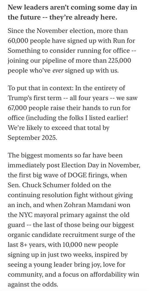 New leaders aren’t coming some day in the future -- they’re already here.
Since the November election, more than 60,000 people have signed up with Run for Something to consider running for office -- joining our pipeline of more than 225,000 people who’ve ever signed up with us.

To put that in context: In the entirety of Trump’s first term -- all four years -- we saw 67,000 people raise their hands to run for office (including the folks I listed earlier! We’re likely to exceed that total by September 2025.

The biggest moments so far have been immediately post Election Day in November, the first big wave of DOGE firings, when Sen. Chuck Schumer folded on the continuing resolution fight without giving an inch, and when Zohran Mamdani won the NYC mayoral primary against the old guard -- the last of those being our biggest organic candidate recruitment surge of the last 8+ years, with 10,000 new people signing up in just two weeks, inspired by seeing a young leader bring joy, love for community, and a focus on affordability win against the odds.