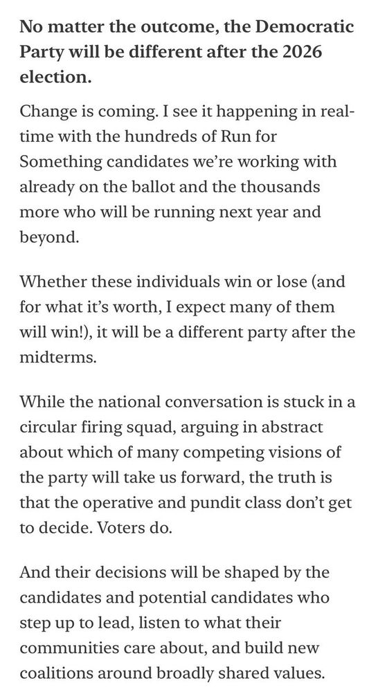 No matter the outcome, the Democratic Party will be different after the 2026 election.
Change is coming. I see it happening in real-time with the hundreds of Run for Something candidates we’re working with already on the ballot and the thousands more who will be running next year and beyond.

Whether these individuals win or lose (and for what it’s worth, I expect many of them will win!), it will be a different party after the midterms.

While the national conversation is stuck in a circular firing squad, arguing in abstract about which of many competing visions of the party will take us forward, the truth is that the operative and pundit class don’t get to decide. Voters do.

And their decisions will be shaped by the candidates and potential candidates who step up to lead, listen to what their communities care about, and build new coalitions around broadly shared values.