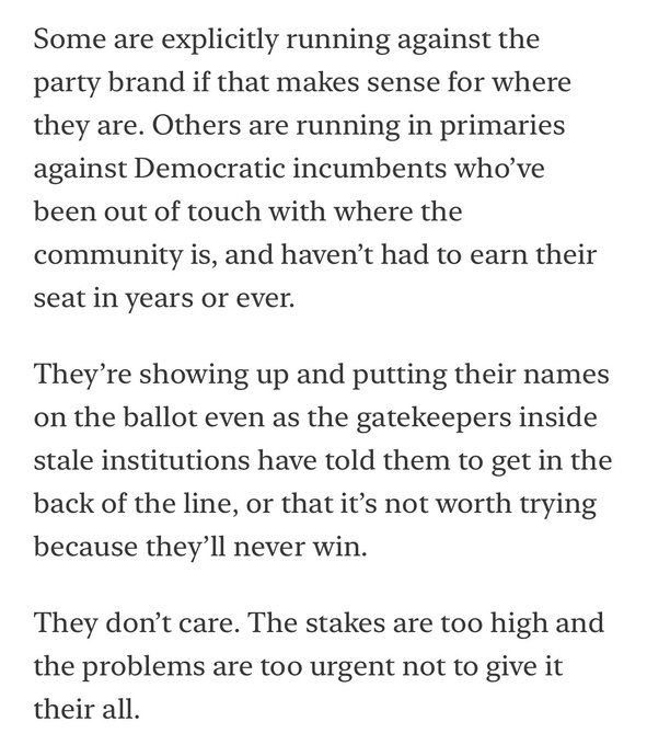Some are explicitly running against the party brand if that makes sense for where they are. Others are running in primaries against Democratic incumbents who’ve been out of touch with where the community is, and haven’t had to earn their seat in years or ever.

They’re showing up and putting their names on the ballot even as the gatekeepers inside stale institutions have told them to get in the back of the line, or that it’s not worth trying because they’ll never win.

They don’t care. The stakes are too high and the problems are too urgent not to give it their all.