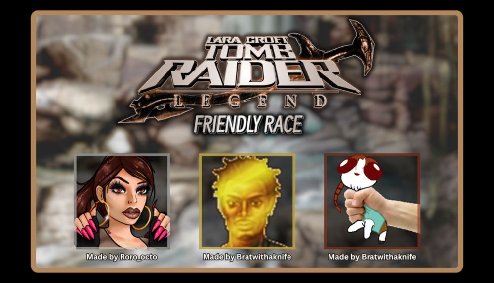 Another promo poster for the Tomb Raider Legend Race:

Logo in the top middle and then below is 3 distinct emotes. On the left is a glamorous Lara Croft made by Roro_octo, in the middle is a golden Zip (zip is a character in the game), made by Bratwithaknife, and then on the right is a shake Lara emote made by Bratwithaknife.
Credit to the artist are below each emote.