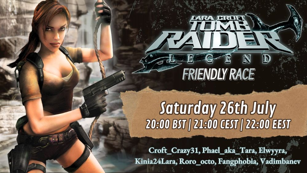 Tomb Raider legend friendly race promo poster.

On the left is a graphic image of Lara Croft taken from the game where she's hanging from a rope with one hand, a pistol in the other and facing you.

On the right is information regarding the race:
At the top is a logo that reads "Lara Croft Tomb Raider Legend Friendly Race" in a silvery teal colour.
Below that is "Saturday 26th July" with "20:00 BST, 21:00 CEST, 22:00 EEST" below that.

Then on the lower left is a list of participants: "croft_crazy31, phael_aka_tara, elwyyra, kinia24lara, fangphobia, vadimbanev"