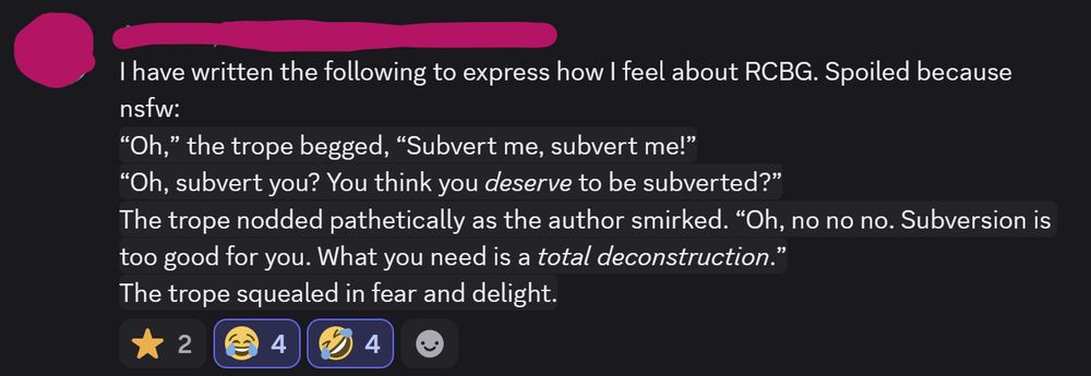 I have written the following to express how I feel about RCBG. Spoiled because nsfw:
“Oh,” the trope begged, “Subvert me, subvert me!”
“Oh, subvert you? You think you deserve to be subverted?”
The trope nodded pathetically as the author smirked. “Oh, no no no. Subversion is too good for you. What you need is a total deconstruction.”
The trope squealed in fear and delight.