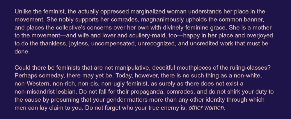 The racialized woman aspires to the dismantling of white supremacy, the proletarian woman an end to capitalist hegemony, and the colonized woman longs for the emancipation of all her people! Meanwhile, feminists—being the ultimate beneficiaries of all these systems of exploitation—wish for marginalized women to quarrel endlessly with men of their own class and race and nation. Marginalized women are thus enticed to ally with their oppressors— that is, feminists. Their fellow men, naturally, have always taken their concerns seriously—which is to say, guided them to focus on the issues that affect them all, rather than quibble over frivolities such as domestic confinement and reproductive labor and sexual violence, which affect only some of them—impossible to tell which of them, even.

Unlike the feminist, the actually oppressed marginalized woman understands her place in the movement. She nobly supports her comrades, magnanimously upholds the common banner, and places the collective’s concerns aboveover her own with divinely-feminine grace. She is a mother to the movement—and wife and lover and scullery-maid, too—happy in her place and overjoyed to do the thankless, joyless, uncompensated, unrecognized, and uncredited work that must be done.

Could there be feminists that are not manipulative, deceitful mouthpieces of the ruling-classes? Perhaps someday, there may yet be. Today, however, there is no such thing as a non-white, non-Western, non-rich, non-cis, non-ugly feminist, as surely as there does not exist a non-misandrist lesbian. Do not fall for their propaganda, comrades, and do not shirk your duty to the cause by presuming that your gender matters more than any other identity through which men can lay claim to you. Do not forget who your true enemy is: other women.
