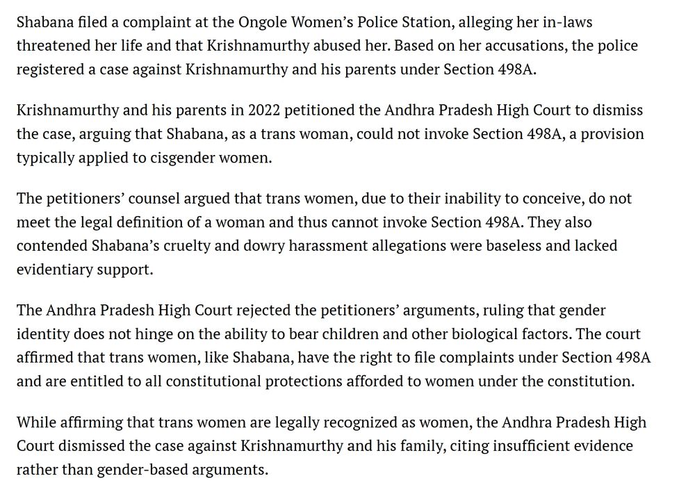 Shabana filed a complaint at the Ongole Women’s Police Station, alleging her in-laws threatened her life and that Krishnamurthy abused her. Based on her accusations, the police registered a case against Krishnamurthy and his parents under Section 498A.

Krishnamurthy and his parents in 2022 petitioned the Andhra Pradesh High Court to dismiss the case, arguing that Shabana, as a trans woman, could not invoke Section 498A, a provision typically applied to cisgender women.

The petitioners’ counsel argued that trans women, due to their inability to conceive, do not meet the legal definition of a woman and thus cannot invoke Section 498A. They also contended Shabana’s cruelty and dowry harassment allegations were baseless and lacked evidentiary support.

The Andhra Pradesh High Court rejected the petitioners’ arguments, ruling that gender identity does not hinge on the ability to bear children and other biological factors. The court affirmed that trans women, like Shabana, have the right to file complaints under Section 498A and are entitled to all constitutional protections afforded to women under the constitution.

While affirming that trans women are legally recognized as women, the Andhra Pradesh High Court dismissed the case against Krishnamurthy and his family, citing insufficient evidence rather than gender-based arguments. 