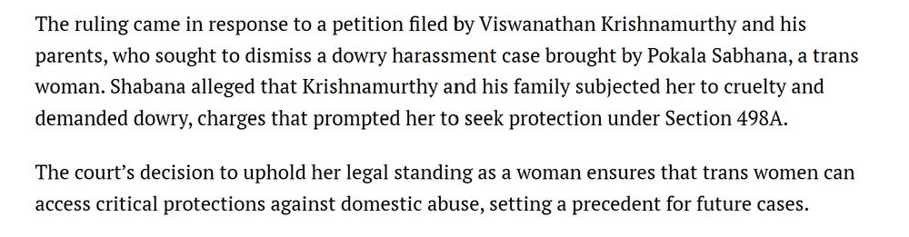 The ruling came in response to a petition filed by Viswanathan Krishnamurthy and his parents, who sought to dismiss a dowry harassment case brought by Pokala Sabhana, a trans woman. Shabana alleged that Krishnamurthy and his family subjected her to cruelty and demanded dowry, charges that prompted her to seek protection under Section 498A.

The court’s decision to uphold her legal standing as a woman ensures that trans women can access critical protections against domestic abuse, setting a precedent for future cases.