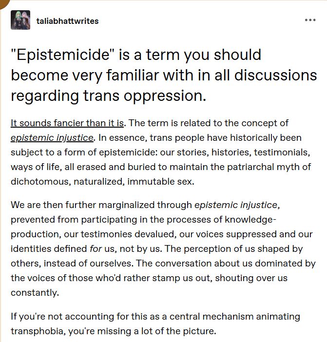"Epistemicide" is a term you should become very familiar with in all discussions regarding trans oppression.

It sounds fancier than it is. The term is related to the concept of epistemic injustice. In essence, trans people have historically been subject to a form of epistemicide: our stories, histories, testimonials, ways of life, all erased and buried to maintain the patriarchal myth of dichotomous, naturalized, immutable sex.

We are then further marginalized through epistemic injustice, prevented from participating in the processes of knowledge-production, our testimonies devalued, our voices suppressed and our identities defined for us, not by us. The perception of us shaped by others, instead of ourselves. The conversation about us dominated by the voices of those who'd rather stamp us out, shouting over us constantly.

If you're not accounting for this as a central mechanism animating transphobia, you're missing a lot of the picture.