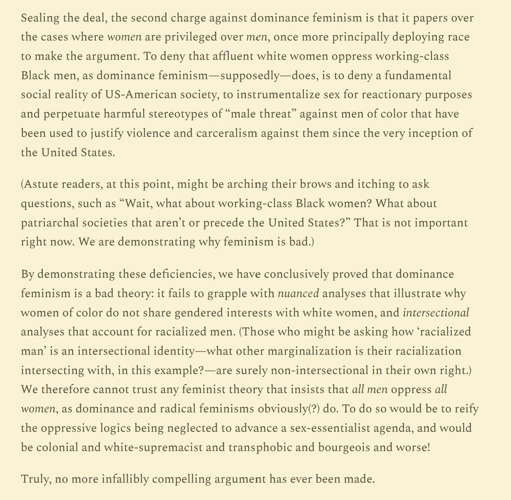 Sealing the deal, the second charge against dominance feminism is that it papers over the cases where women are privileged over men, once more principally deploying race to make the argument. To deny that affluent white women oppress working-class Black men, as dominance feminism—supposedly—does, is to deny a fundamental social reality of US-American society, to instrumentalize sex for reactionary purposes and perpetuate harmful stereotypes of “male threat” against men of color that have been used to justify violence and carceralism against them since the very inception of the United States.

(Astute readers, at this point, might be arching their brows and itching to ask questions, such as “Wait, what about working-class Black women? What about patriarchal societies that aren’t or precede the United States?” That is not important right now. We are demonstrating why feminism is bad.)

By demonstrating these deficiencies, we have conclusively proved that dominance feminism is a bad theory: it fails to grapple with nuanced analyses that illustrate why women of color do not share gendered interests with white women, and intersectional analyses that account for racialized men. (Those who might be asking how ‘racialized man’ is an intersectional identity—what other marginalization is their racialization intersecting with, in this example?—are surely non-intersectional in their own right.) We therefore cannot trust any feminist theory that insists that all men oppress all women, as dominance and radical feminisms obviously(?) do. To do so would be to reify the oppressive logics being neglected to advance a sex-essentialist agenda, and would be colonial and white-supremacist and transphobic and bourgeois and worse!

Truly, no more infallibly compelling argument has ever been made.
