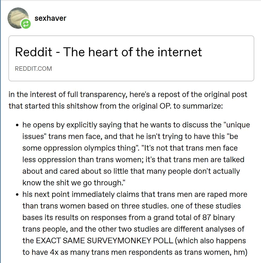 Summary from Tumblr User sexhaver linking to the trans man OP of a post on r/trans that got removed, and which has triggered an absolutely shitstorm on trans Reddit:

in the interest of full transparency, here's a repost of the original post that started this shitshow from the original OP. to summarize:

he opens by explicitly saying that he wants to discuss the "unique issues" trans men face, and that he isn't trying to have this "be some oppression olympics thing". "It's not that trans men face less oppression than trans women; it's that trans men are talked about and cared about so little that many people don't actually know the shit we go through."
his next point immediately claims that trans men are raped more than trans women based on three studies. one of these studies bases its results on responses from a grand total of 87 binary trans people, and the other two studies are different analyses of the EXACT SAME SURVEYMONKEY POLL (which also happens to have 4x as many trans men respondents as trans women, hm)

