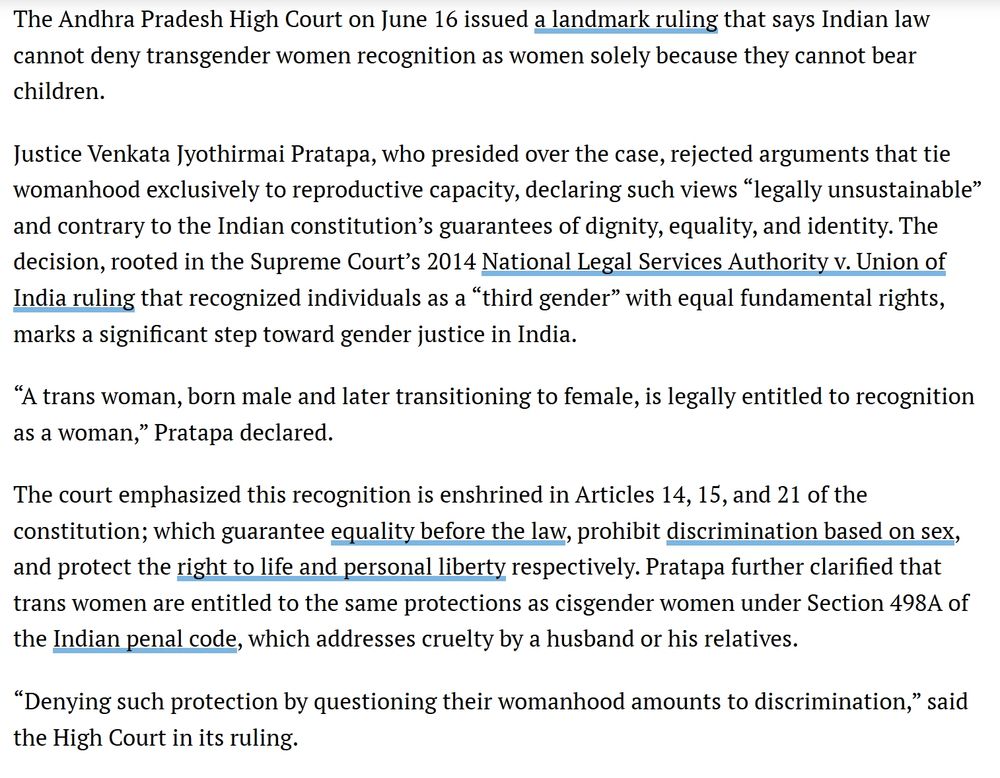 The Andhra Pradesh High Court on June 16 issued a landmark ruling that says Indian law cannot deny transgender women recognition as women solely because they cannot bear children.

Justice Venkata Jyothirmai Pratapa, who presided over the case, rejected arguments that tie womanhood exclusively to reproductive capacity, declaring such views “legally unsustainable” and contrary to the Indian constitution’s guarantees of dignity, equality, and identity. The decision, rooted in the Supreme Court’s 2014 National Legal Services Authority v. Union of India ruling that recognized individuals as a “third gender” with equal fundamental rights, marks a significant step toward gender justice in India.

“A trans woman, born male and later transitioning to female, is legally entitled to recognition as a woman,” Pratapa declared.

The court emphasized this recognition is enshrined in Articles 14, 15, and 21 of the constitution; which guarantee equality before the law, prohibit discrimination based on sex, and protect the right to life and personal liberty respectively. Pratapa further clarified that trans women are entitled to the same protections as cisgender women under Section 498A of the Indian penal code, which addresses cruelty by a husband or his relatives.

“Denying such protection by questioning their womanhood amounts to discrimination,” said the High Court in its ruling.