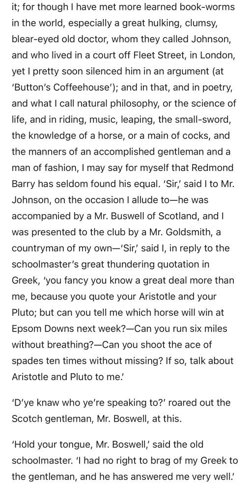 For though I have met more learned book-worms in the world, especially a great hulking, clumsy, blear-eyed old doctor, whom they called Johnson, and who lived in a court off Fleet Street, in London, yet I pretty soon silenced him in an argument (at 'Button's Coffeehouse'); and in that, and in poetry, and what I call natural philosophy, or the science of life, and in riding, music, leaping, the small-sword, the knowledge of a horse, or a main of cocks, and the manners of an accomplished gentleman and a man of fashion, I may say for myself that Redmond Barry has seldom found his equal. 

'Sir,' said I to Mr. Johnson, on the occasion I allude to— he was accompanied by a Mr. Buswell of Scotland, and I was presented to the club by a Mr. Goldsmith, a countryman of my own-'Sir, said I, in reply to the schoolmaster's great thundering quotation in Greek, you fancy you know a great deal more than me, because you quote your Aristotle and your Pluto; but can you tell me which horse will win at Epsom Downs next week?-Can you run six miles without breathing?-Can you shoot the ace of spades ten times without missing? If so, talk about Aristotle and Pluto to me!

'D'ye knaw who ye're speaking to?' roared out the Scotch gentleman, Mr. Boswell, at this.

'Hold your tongue, Mr. Boswell, said the old schoolmaster. 'I had no right to brag of my Greek to the gentleman, and he has answered me very well.