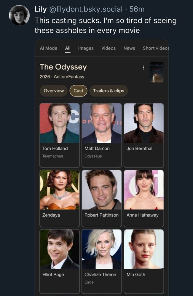 @lilydont with the opinion that the Odyssey cast are “these assholes” who are “in every movie”. While sure, Tom Holland and Matt Damon, Charlize Theron, and Zendaya are booking a lot, are we really saying Elliot Page, Jon Bernthal, Mia Goth, Anne Hathaway and Rob Pattinson are “in everything”? People just gotta be rude to be rude these days, huh?