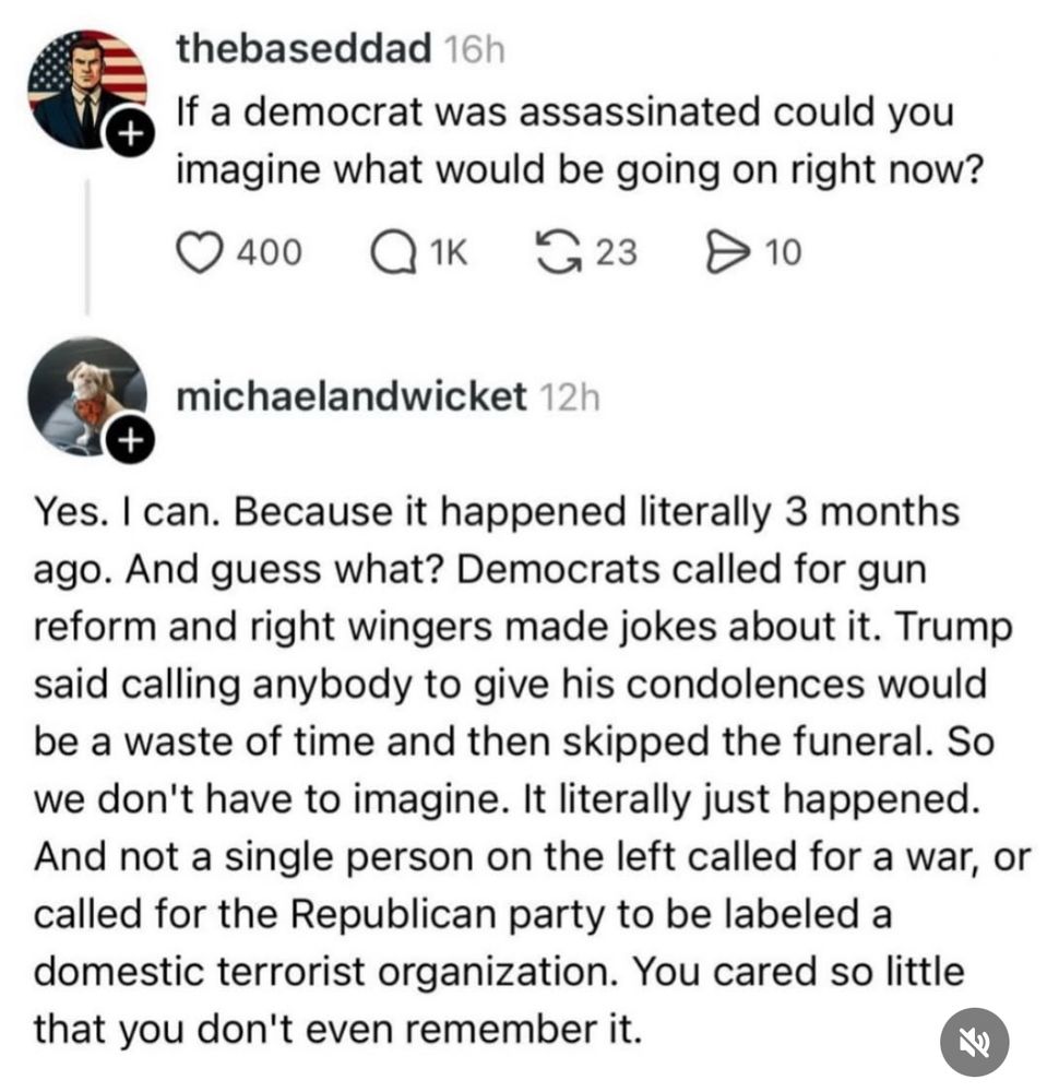 A social media post from the based dad.
If a democrat was assassinated could you imagine what would be going on right now?

The reply from michael and wicket. 
Yes. I can. Because it happened literally 3 months ago. And guess what? Democrats called for gun reform and right wingers made jokes about it. Trump said calling anybody to give his condolences would be a waste of time and then skipped the funeral. So we don't have to imagine. It literally just happened. And not a single person on the left called for a war, or called for the Republican party to be labeled a domestic terrorist organization. You cared so little that you don't even remember it.