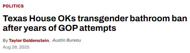 Headline: Politics Texas House OKs transgender bathroom ban after years of GOP attempts By Taylor Goldenstein, Austin Bureau Aug 28, 2025