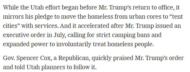 While the Utah effort began before Mr. Trump’s return to office, it mirrors his pledge to move the homeless from urban cores to “tent cities” with services. And it accelerated after Mr. Trump issued an executive order in July, calling for strict camping bans and expanded power to involuntarily treat homeless people.

Gov. Spencer Cox, a Republican, quickly praised Mr. Trump’s order and told Utah planners to follow it.