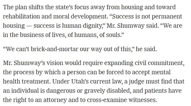 The plan shifts the state’s focus away from housing and toward rehabilitation and moral development. “Success is not permanent housing — success is human dignity,” Mr. Shumway said. “We are in the business of lives, of humans, of souls.”

“We can’t brick-and-mortar our way out of this,” he said.

Mr. Shumway’s vision would require expanding civil commitment, the process by which a person can be forced to accept mental health treatment. Under Utah’s current law, a judge must find that an individual is dangerous or gravely disabled, and patients have the right to an attorney and to cross-examine witnesses.