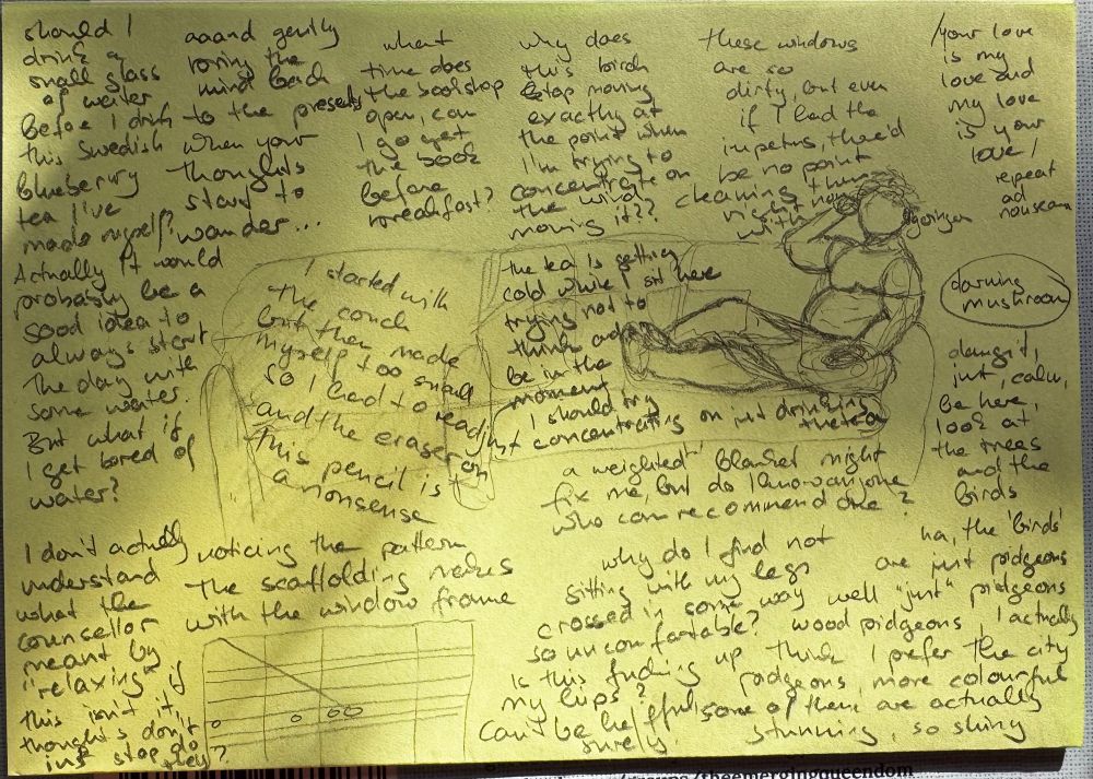 A super rough sketch of me, a fat woman with short curly hair sitting on a couch, legs stretched out and one crossed over the other. The entire rest of the page is full of my actual thoughts as I sat there, except in my head they weren’t separated out like this, many overlapped. One of them is just the words “darning mushroom” circled.

Some of the other thoughts:
“/Your love is my love and my love is your love/ Repeat ad nauseam”
“What time does the bookshop open, can I go get the book before breakfast?”
“Dangit, just, calm, be here, look at the trees and the birds
Ha, the ‘birds’ are just pigeons well “just” pigeons wood pigeons, I actually think I prefer the city pigeons, more colourful
Some of them are actually stunning, so shiny”
“Should I drink a small glass of water before I drink this Swedish blueberry tea I’ve made myself? Actually it would probably be a good  idea to always start the day with some water. But what of if I get bored of water?”
“I don’t actually understand what the counsellor meant by “relaxing” if this isn’t it
Thoughts don’t just stop, so they?”