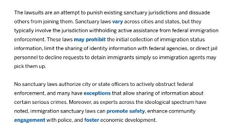 The lawsuits are an attempt to punish existing sanctuary jurisdictions and dissuade others from joining them. Sanctuary laws vary across cities and states, but they typically involve the jurisdiction withholding active assistance from federal immigration enforcement. These laws may prohibit the initial collection of immigration status information, limit the sharing of identity information with federal agencies, or direct jail personnel to decline requests to detain immigrants simply so immigration agents may pick them up.

No sanctuary laws authorize city or state officers to actively obstruct federal enforcement, and many have exceptions that allow sharing of information about certain serious crimes. Moreover, as experts across the ideological spectrum have noted, immigration sanctuary laws can promote safety, enhance community engagement with police, and foster economic development.