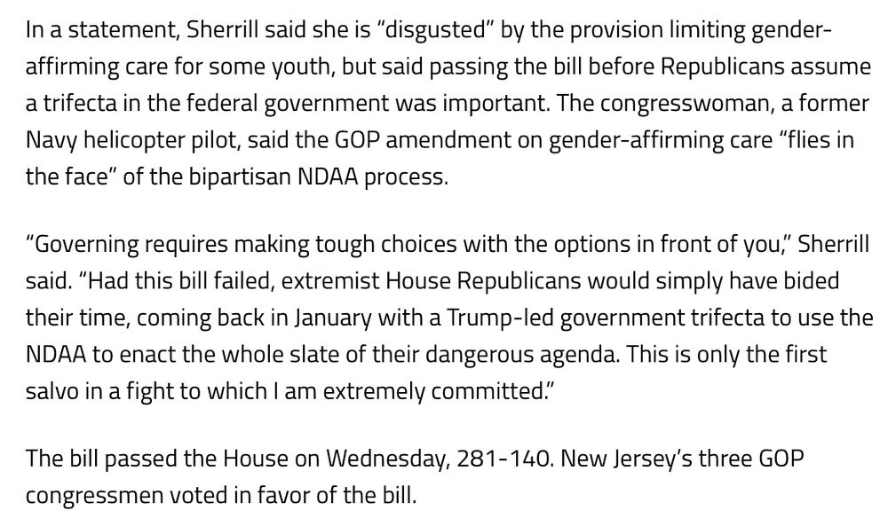 “In a statement, Sherrill said she is “disgusted” by the provision limiting gender-affirming care for some youth, but said passing the bill before Republicans assume a trifecta in the federal government was important. The congresswoman, a former Navy helicopter pilot, said the GOP amendment on gender-affirming care “flies in the face” of the bipartisan NDAA process.

“Governing requires making tough choices with the options in front of you,” Sherrill said. “Had this bill failed, extremist House Republicans would simply have bided their time, coming back in January with a Trump-led government trifecta to use the NDAA to enact the whole slate of their dangerous agenda. This is only the first salvo in a fight to which I am extremely committed.”

The bill passed the House on Wednesday, 281-140. New Jersey’s three GOP congressmen voted in favor of the bill.”