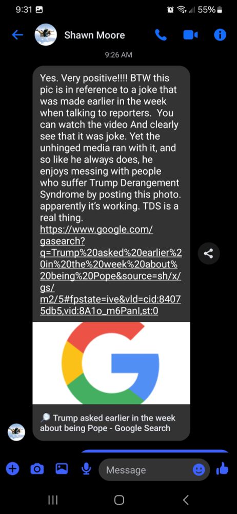 Response from cousin, "Yes. Very positive!!! BTW this pic is in reference to a joke that was made earlier in the week when talking to reporters. You can watch the video And clearly see that it was joke. Yet the unhinged media ran with it, and SO like he always does, he enjoys messing with people who suffer Trump Derangement Syndrome by posting this photo apparently it's working. TDS is a real thing. https://www.google.com/ gasearch? q=Trump%20asked%20earlier%2 0 in%20 the%20 week%20about% 20being%20Pope&source=sh/x/ gs/ m2/5#fpstate=ive&vld=cid:8407 5db5,vid:8A1o_m6Panl,st:0 
○ Trump asked earlier in the week about being Pope - Google Search 
Message 
