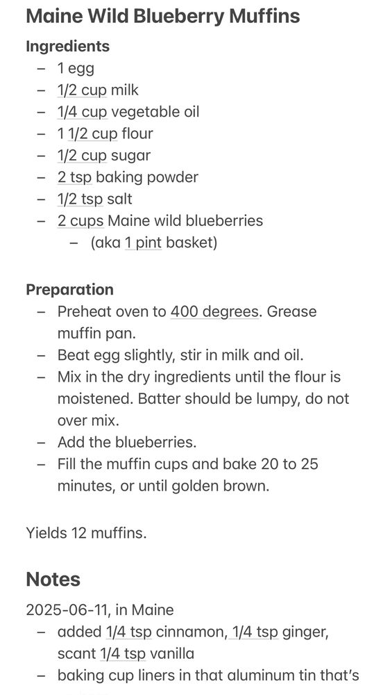 Maine Wild Blueberry Muffins
Ingredients
- 1 egg
- 1/2 cup milk
- 1/4 cup vegetable oil
- 1 1/2 cup flour
- 1/2 cup sugar
- 2 tsp baking powder
- 1/2 tsp salt
- 2 cups Maine wild blueberries
    - (aka 1 pint basket)

Preparation
- Preheat oven to 400 degrees. Grease muffin pan.
- Beat egg slightly, stir in milk and oil.
- Mix in the dry ingredients until the flour is moistened. Batter should be lumpy, do not over mix. 
- Add the blueberries. 
- Fill the muffin cups and bake 20 to 25 minutes, or until golden brown.

Yields 12 muffins.

Notes
2025-06-11, in Maine
- added 1/4 tsp cinnamon, 1/4 tsp ginger, scant 1/4 tsp vanilla
- baking cup liners in that aluminum tin that’s
