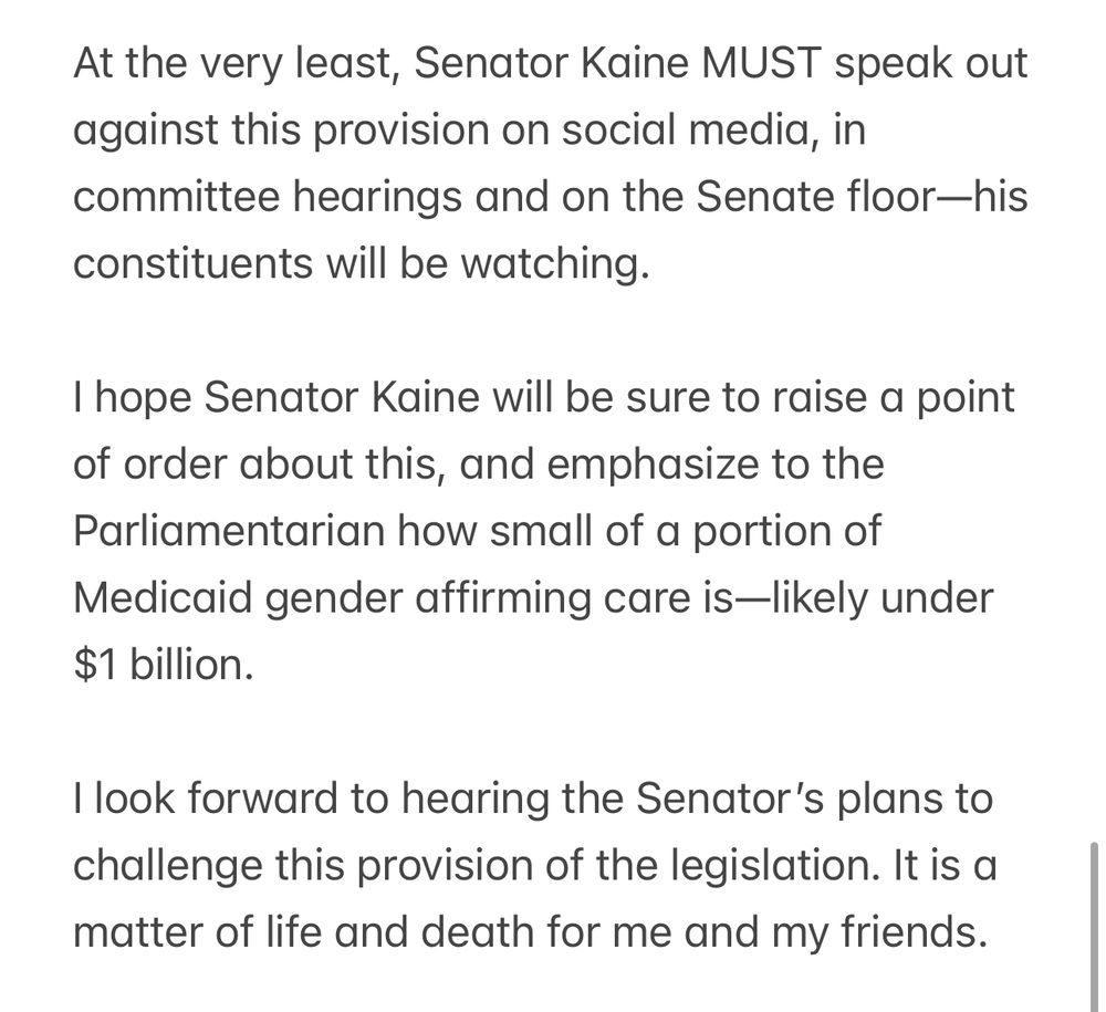 At the very least, Senator Kaine MUST speak out against this provision on social media, in committee hearings and on the Senate floor—his constituents will be watching.

I hope Senator Kaine will be sure to raise a point of order about this, and emphasize to the Parliamentarian how small of a portion of Medicaid gender affirming care is—likely under $1 billion. 

I look forward to hearing the Senator’s plans to challenge this provision of the legislation. It is a matter of life and death for me and my friends.