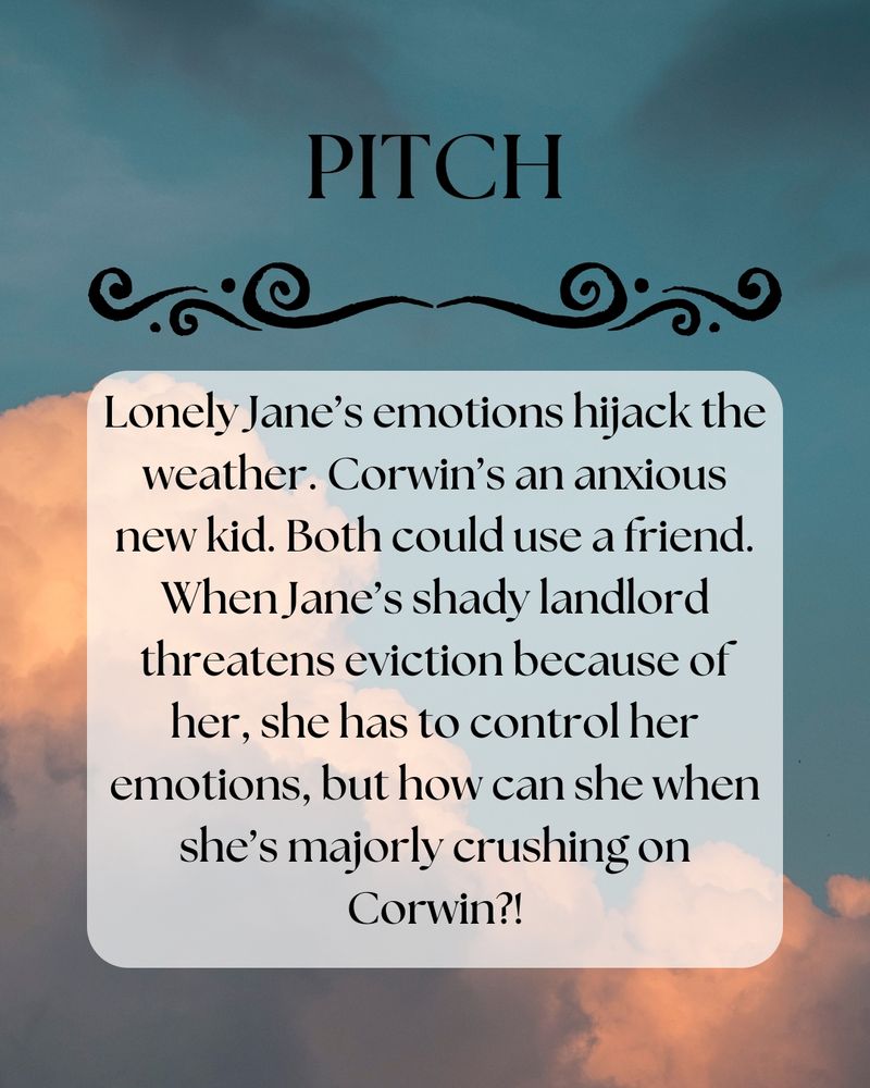 Picture: Cloudy sky, clouds are darker like storm may be coming, and the sky is a darker blue 

Text: Pitch: Lonely Jane’s emotions hijack the weather. Corwin’s an anxious new kid. Both could use a friend. When Jane’s shady landlord threatens eviction because of her, she has to control her emotions, but how can she when she’s majorly crushing on Corwin?!
