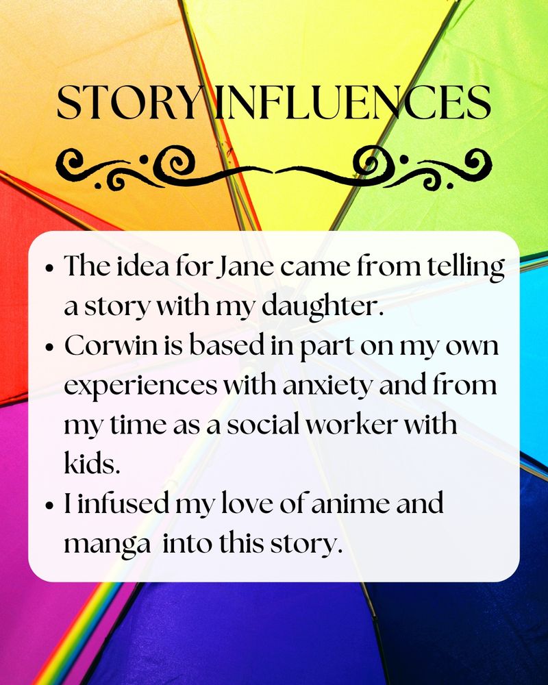 Picture: Background picture is an open rainbow umbrella 

Text: Story Influences: The idea for Jane came from telling a story with my daughter. Corwin is based in part on my own experiences with anxiety and from my time as a social worker with kids. I infused my love of anime and manga into this story.