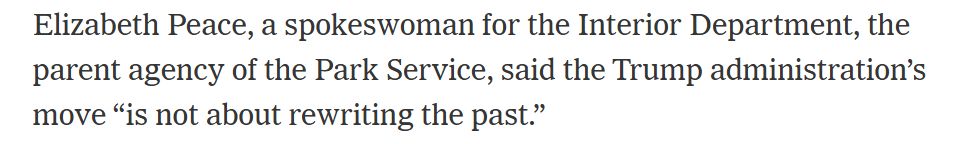 Elizabeth Peace, a spokeswoman for the Interior Department, the parent agency of the Park Service, said the Trump administration’s move “is not about rewriting the past.”