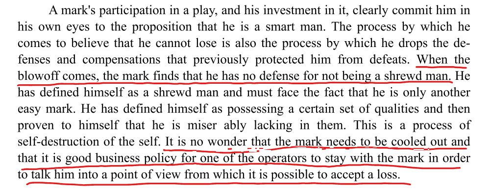 A mark's participation in a play, and his investment in it, clearly commit him in
his own eyes to the proposition that he is a smart man. The process by which he
comes to believe that he cannot lose is also the process by which he drops the de­‐
fenses and compensations that previously protected him from defeats. When the
blowoff comes, the mark finds that he has no defense for not being a shrewd man. He
has defined himself as a shrewd man and must face the fact that he is only an­other
easy mark. He has defined himself as possessing a certain set of qualities and then
proven to himself that he is miser­ ably lacking in them. This is a process of
self‑destruction of the self. It is no won­der that the mark needs to be cooled out and
that it is good business policy for one of the operators to stay with the mark in order
to talk him into a point of view from which it is possible to accept a loss.