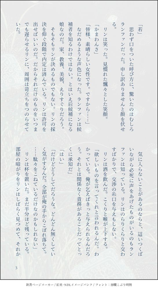 「若」
　思わず口をついた呼び方に、驚いたのはむしろランファンだった。申し訳ありませんと顔を伏せる。
　リンは笑った。見慣れた飄々とした笑顔。
「かまわんさ」
「皆様、素晴らしい女性です。ですから……」
　なだめるような声色になった。ランファンは候補者を知るわけではない。とはいえ后候補になる娘なのだ。家、教養、美貌、えりすぐりだろう。
　そもそもリンが決めるものでもない。リンの採決を仰ぐ段階で内定は済んでいる。リンは許可を出せばいいのだ。だからそれだけのものをいつまでも遅らせるリンに、周囲は苛立ちをつのらせていた。
　気に入らないことがあるのならと、這いつくばいながら必死に声をあげたものがいるのもランファンは知っている。リンはのらりくらりと交わすばかりで、交渉の糸口を与えもしない。
　リンは酒を飲んだ。こくりと喉が上下する。
「欲しいものを言ってくれと言われるんだ。わかっている。俺が乞えばきっと与えられるんだろう。それとは関係なく責務があることだってとっくに承知だ」
「はい」
「だけどどうしてだろうな。どんどん無くしていく気がするんだ。全部が俺の手からこぼれ落ちて。……駄々をこねているだけなのかもしれない」
　リンは杯を置いた。まだ半分ほど残っている。部屋の暗がりをリンはしばらく見つめて、それか