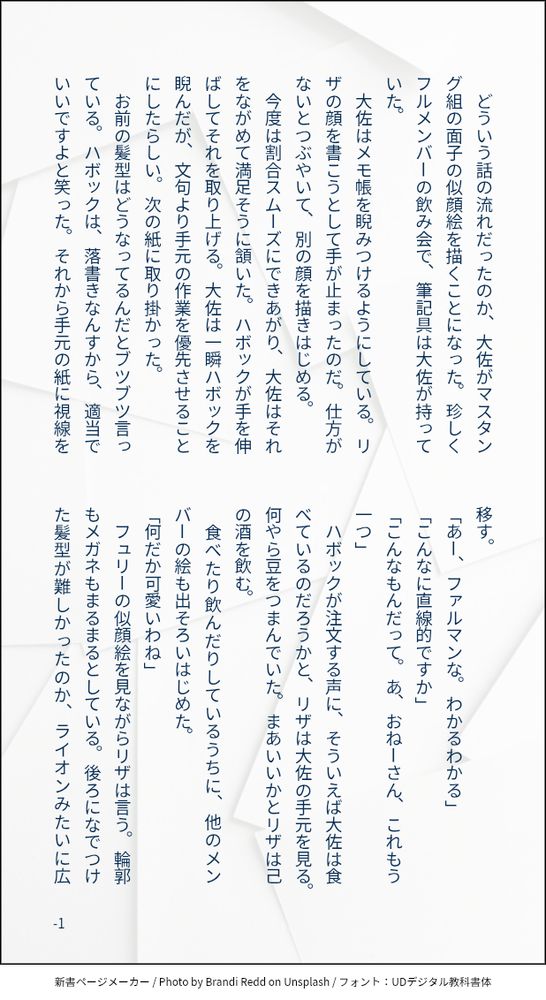 印刷された本の本文の体裁で画像化されたテキストです。

画像情報：generated by 新書ページメーカー / Photo by Brandi Redd on Unsplash / フォント：UDデジタル教科書体

以下は本文の内容です。

　どういう話の流れだったのか、大佐がマスタング組の面子の似顔絵を描くことになった。珍しくフルメンバーの飲み会で、筆記具は大佐が持っていた。
　大佐はメモ帳を睨みつけるようにしている。リザの顔を書こうとして手が止まったのだ。仕方がないとつぶやいて、別の顔を描きはじめる。
　今度は割合スムーズにできあがり、大佐はそれをながめて満足そうに頷いた。ハボックが手を伸ばしてそれを取り上げる。大佐は一瞬ハボックを睨んだが、文句より手元の作業を優先させることにしたらしい。次の紙に取り掛かった。
　お前の髪型はどうなってるんだとブツブツ言っている。ハボックは、落書きなんすから、適当でいいですよと笑った。それから手元の紙に視線を移す。
「あー、ファルマンな。わかるわかる」
「こんなに直線的ですか」
「こんなもんだって。あ、おねーさん、これもう一つ」
　ハボックが注文する声に、そういえば大佐は食べているのだろうかと、リザは大佐の手元を見る。何やら豆をつまんでいた。まあいいかとリザは己の酒を飲む。
　食べたり飲んだりしているうちに、他のメンバーの絵も出そろいはじめた。
「何だか可愛いわね」
　フュリーの似顔絵を見ながらリザは言う。輪郭もメガネもまるまるとしている。後ろになでつけた髪型が難しかったのか、ライオンみたいに広